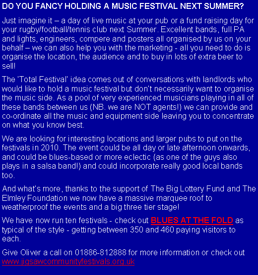 Text Box: DO YOU FANCY HOLDING A MUSIC FESTIVAL NEXT SUMMER?Just imagine it  a day of live music at your pub or a fund raising day for your rugby/football/tennis club next Summer. Excellent bands, full PA and lights, engineers, compere and posters all organised by us on your behalf  we can also help you with the marketing - all you need to do is organise the location, the audience and to buy in lots of extra beer to sell!The Total Festival idea comes out of conversations with landlords who would like to hold a music festival but dont necessarily want to organise the music side. As a pool of very experienced musicians playing in all of these bands between us (NB. we are NOT agents!) we can provide and co-ordinate all the music and equipment side leaving you to concentrate on what you know best. We are looking for interesting locations and larger pubs to put on the festivals in 2010. The event could be all day or late afternoon onwards, and could be blues-based or more eclectic (as one of the guys also plays in a salsa band!) and could incorporate really good local bands too. And whats more, thanks to the support of The Big Lottery Fund and The Elmley Foundation we now have a massive marquee roof to weatherproof the events and a big three tier stage!We have now run ten festivals - check out BLUES AT THE FOLD as typical of the style - getting between 350 and 460 paying visitors to each.Give Oliver a call on 01886-812888 for more information or check out www.jigsawcommunityfestivals.org.uk