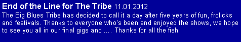 Text Box: End of the Line for The Tribe 11.01.2012The Big Blues Tribe has decided to call it a day after five years of fun, frolicks and festivals. Thanks to everyone whos been and enjoyed the shows, we hope to see you all in our final gigs and . Thanks for all the fish.