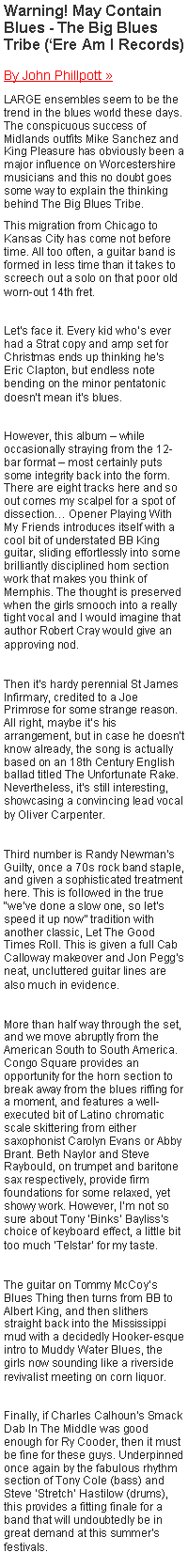 Text Box: Warning! May Contain Blues - The Big Blues Tribe (Ere Am I Records) By John Phillpott  
LARGE ensembles seem to be the trend in the blues world these days. The conspicuous success of Midlands outfits Mike Sanchez and King Pleasure has obviously been a major influence on Worcestershire musicians and this no doubt goes some way to explain the thinking behind The Big Blues Tribe. This migration from Chicago to Kansas City has come not before time. All too often, a guitar band is formed in less time than it takes to screech out a solo on that poor old worn-out 14th fret. Lets face it. Every kid whos ever had a Strat copy and amp set for Christmas ends up thinking hes Eric Clapton, but endless note bending on the minor pentatonic doesnt mean its blues. However, this album  while occasionally straying from the 12-bar format  most certainly puts some integrity back into the form. There are eight tracks here and so out comes my scalpel for a spot of dissection Opener Playing With My Friends introduces itself with a cool bit of understated BB King guitar, sliding effortlessly into some brilliantly disciplined horn section work that makes you think of Memphis. The thought is preserved when the girls smooch into a really tight vocal and I would imagine that author Robert Cray would give an approving nod. Then its hardy perennial St James Infirmary, credited to a Joe Primrose for some strange reason. All right, maybe its his arrangement, but in case he doesnt know already, the song is actually based on an 18th Century English ballad titled The Unfortunate Rake. Nevertheless, its still interesting, showcasing a convincing lead vocal by Oliver Carpenter. Third number is Randy Newmans Guilty, once a 70s rock band staple, and given a sophisticated treatment here. This is followed in the true weve done a slow one, so lets speed it up now tradition with another classic, Let The Good Times Roll. This is given a full Cab Calloway makeover and Jon Peggs neat, uncluttered guitar lines are also much in evidence. More than half way through the set, and we move abruptly from the American South to South America. Congo Square provides an opportunity for the horn section to break away from the blues riffing for a moment, and features a well-executed bit of Latino chromatic scale skittering from either saxophonist Carolyn Evans or Abby Brant. Beth Naylor and Steve Raybould, on trumpet and baritone sax respectively, provide firm foundations for some relaxed, yet showy work. However, Im not so sure about Tony Binks Baylisss choice of keyboard effect, a little bit too much Telstar for my taste. The guitar on Tommy McCoys Blues Thing then turns from BB to Albert King, and then slithers straight back into the Mississippi mud with a decidedly Hooker-esque intro to Muddy Water Blues, the girls now sounding like a riverside revivalist meeting on corn liquor. Finally, if Charles Calhouns Smack Dab In The Middle was good enough for Ry Cooder, then it must be fine for these guys. Underpinned once again by the fabulous rhythm section of Tony Cole (bass) and Steve Stretch Hastilow (drums), this provides a fitting finale for a band that will undoubtedly be in great demand at this summers festivals. 